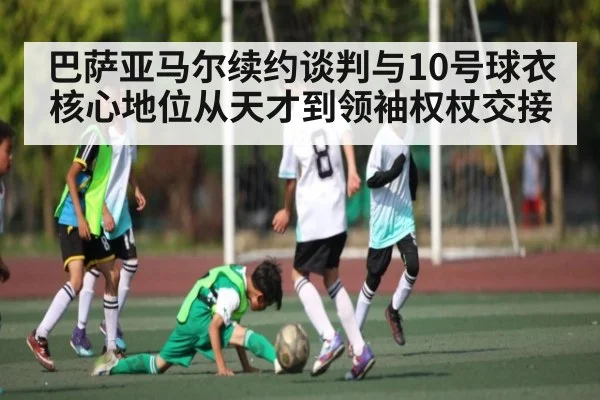 巴萨亚马尔续约谈判与10号球衣核心地位从天才到领袖权杖交接