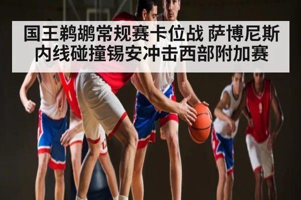 国王鹈鹕常规赛卡位战 萨博尼斯内线碰撞锡安冲击西部附加赛
